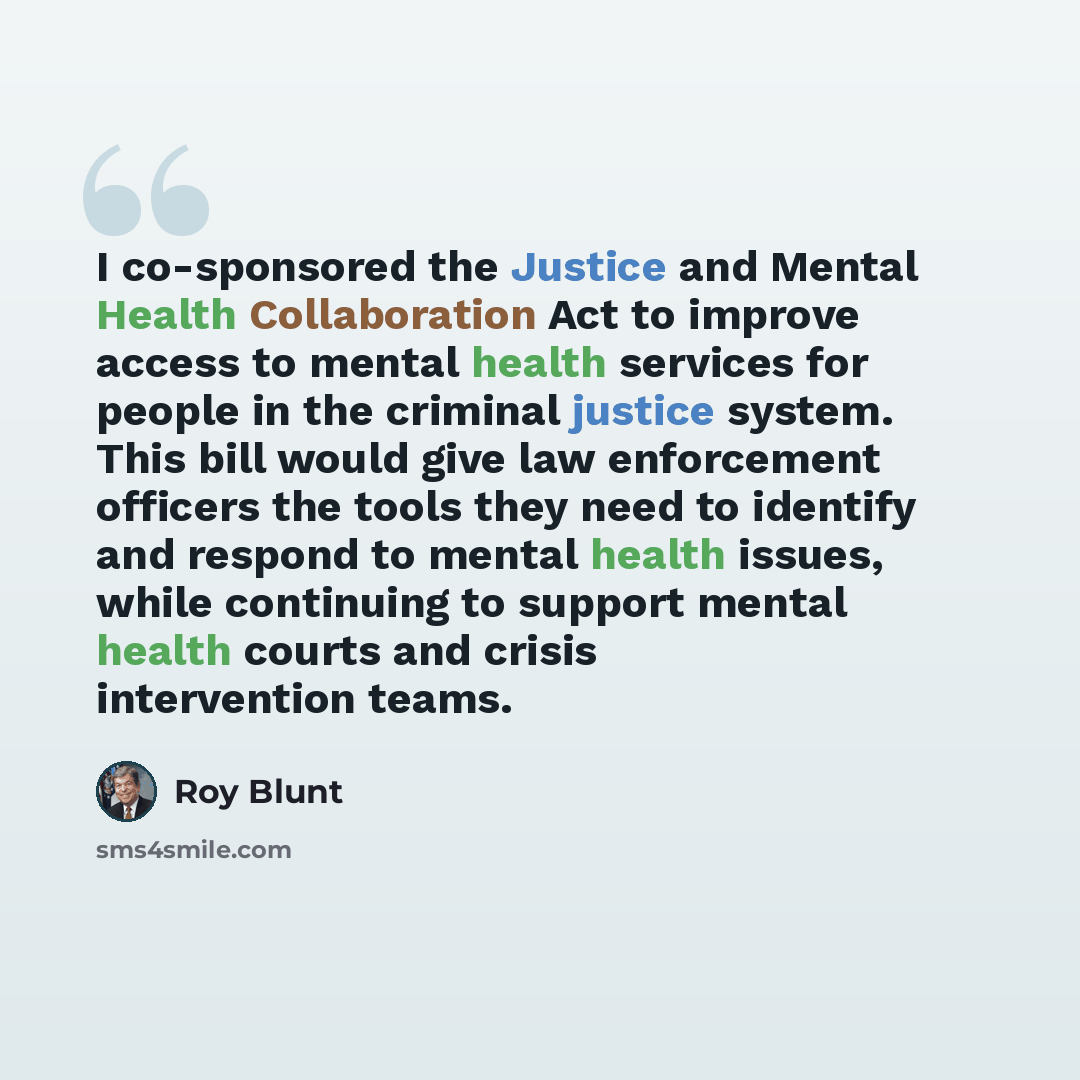 “I co-sponsored the Justice and Mental Health Collaboration Act to improve access to mental health services for people in the criminal justice system. This bill would give law enforcement officers the tools they need to identify and respond to mental health issues, while continuing to support…” quote by Roy Blunt