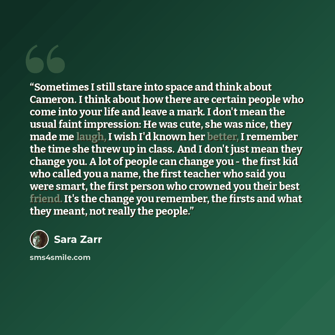 “Sometimes I still stare into space and think about Cameron. I think about how there are certain people who come into your life and leave a mark. I don't mean the usual faint impression: He was cute, she was nice, they made me laugh, I wish I'd known her better, I remember the time she threw up in…” quote by Sara Zarr