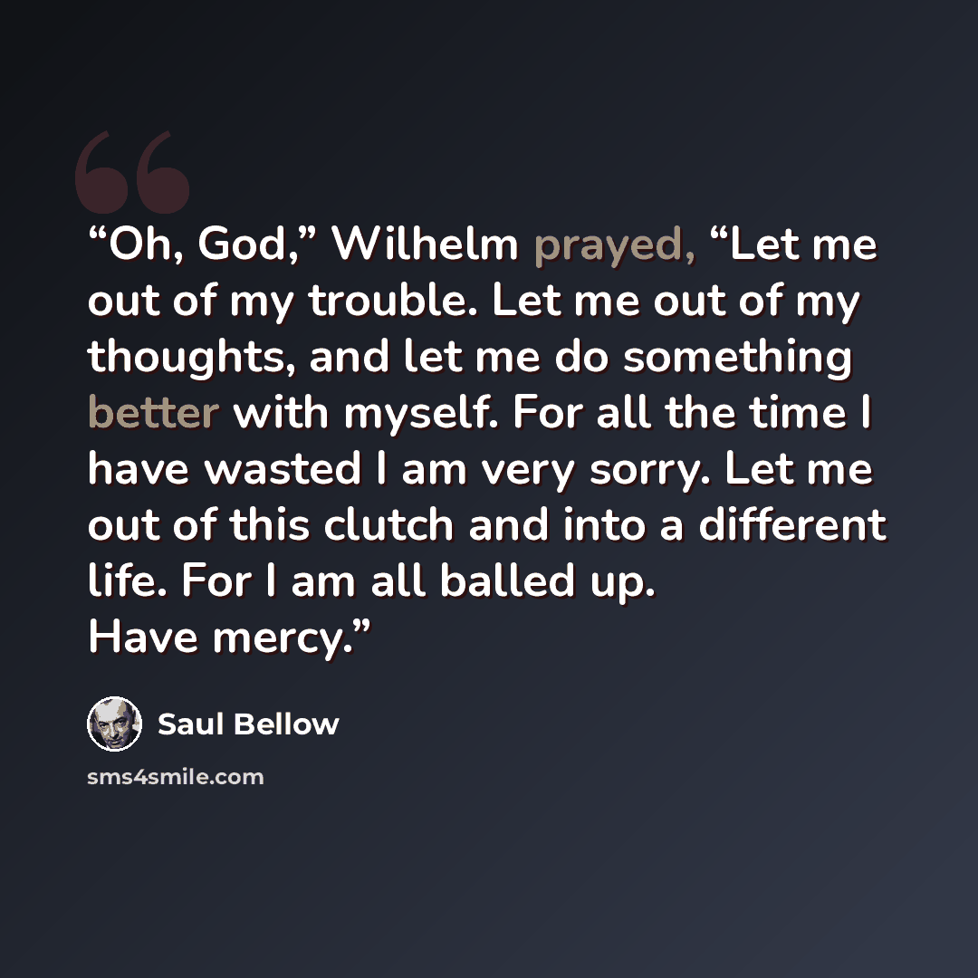 “Oh, God,” Wilhelm prayed, “Let me out of my trouble. Let me out of my thoughts, and let me do something better with myself. For all the time I have wasted I am very sorry. Let me out of this clutch and into a different life. For I am all balled up. Have mercy.” quote by Saul Bellow