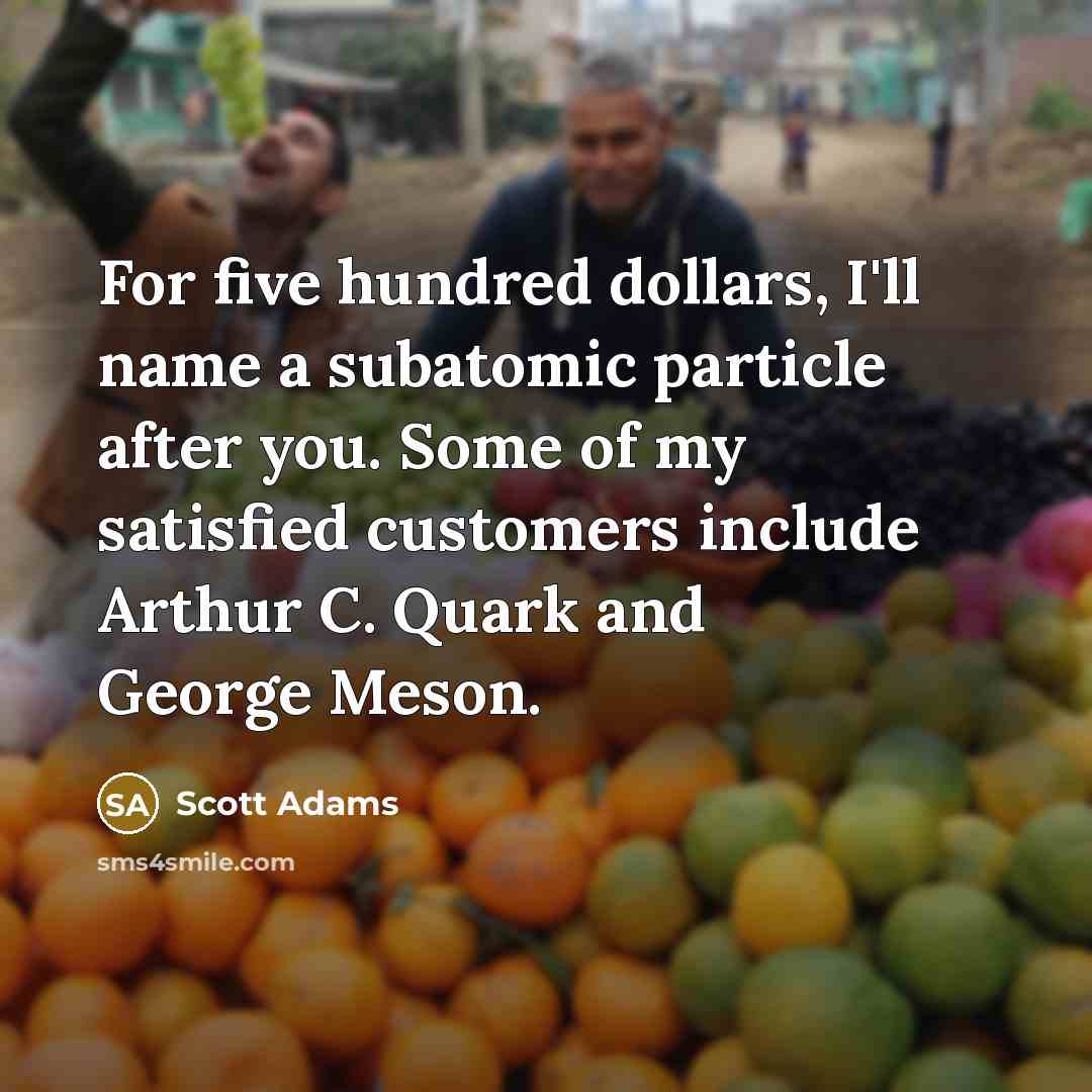 “For five hundred dollars, I'll name a subatomic particle after you. Some of my satisfied customers include Arthur C. Quark and George Meson.” quote by Scott Adams
