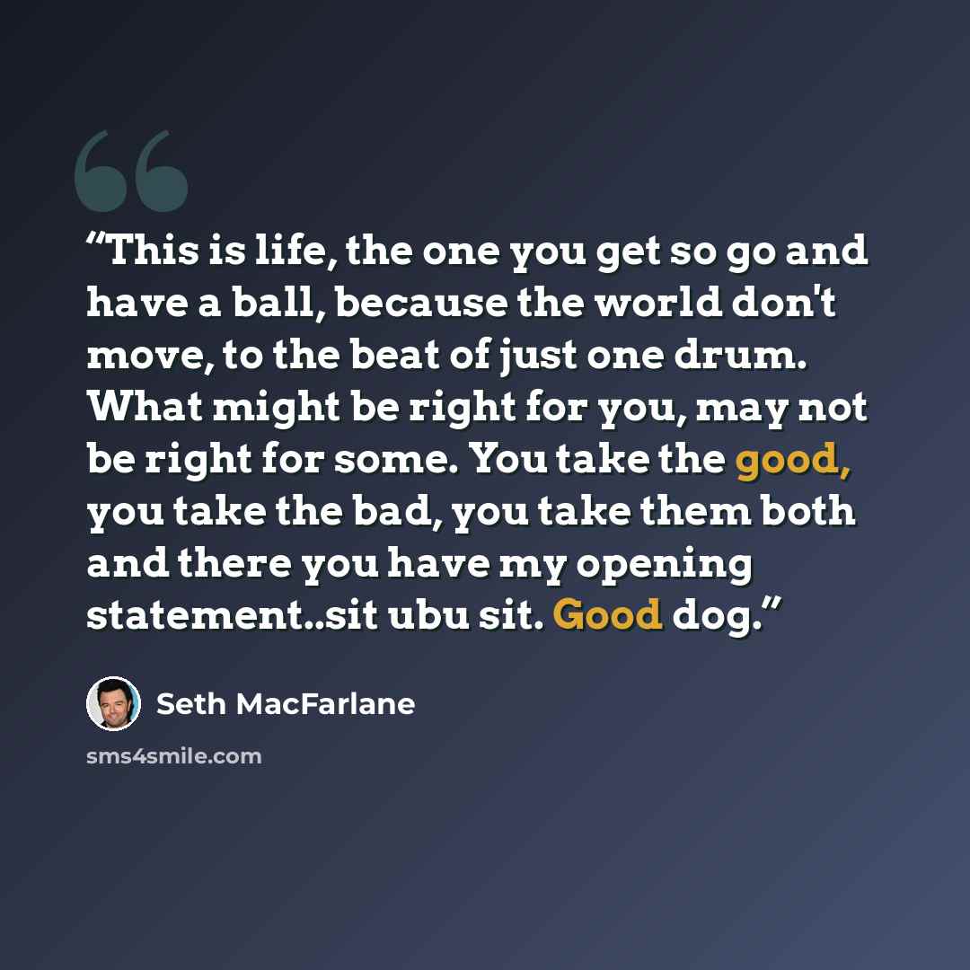 “This is life, the one you get so go and have a ball, because the world don't move, to the beat of just one drum. What might be right for you, may not be right for some. You take the good, you take the bad, you take them both and there you have my opening statement..sit ubu sit. Good dog.” quote by Seth MacFarlane