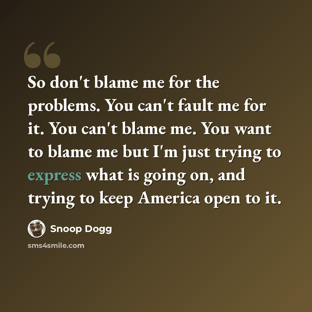 “So don't blame me for the problems. You can't fault me for it. You can't blame me. You want to blame me but I'm just trying to express what is going on, and trying to keep America open to it.” quote by Snoop Dogg