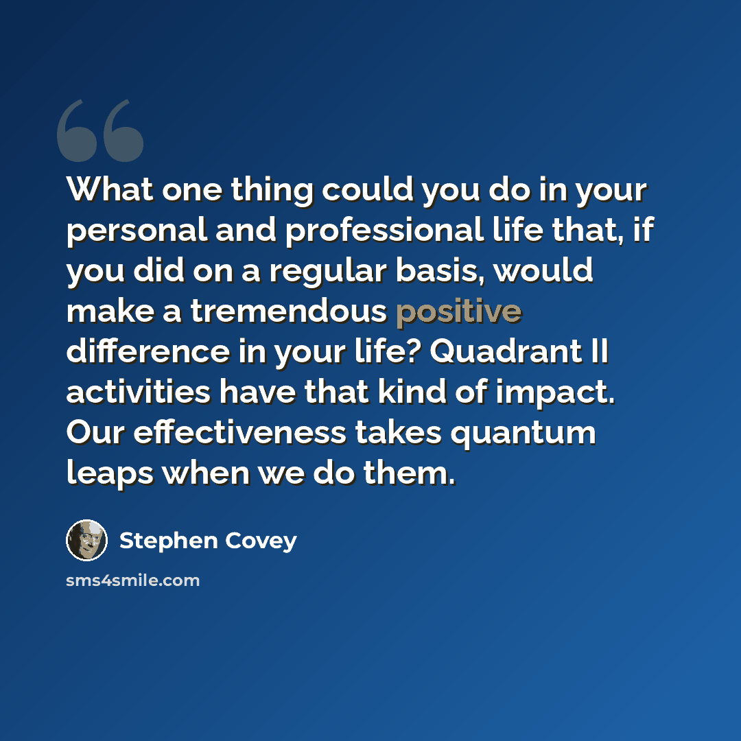 “What one thing could you do in your personal and professional life that, if you did on a regular basis, would make a tremendous positive difference in your life? Quadrant II activities have that kind of impact. Our effectiveness takes quantum leaps when we do them.” quote by Stephen Covey