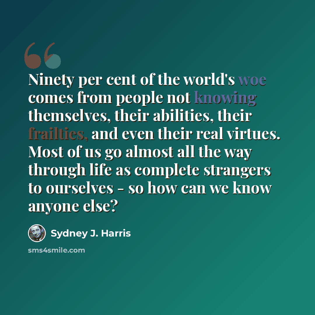 “Ninety per cent of the world's woe comes from people not knowing themselves, their abilities, their frailties, and even their real virtues. Most of us go almost all the way through life as complete strangers to ourselves - so how can we know anyone else?” quote by Sydney J. Harris