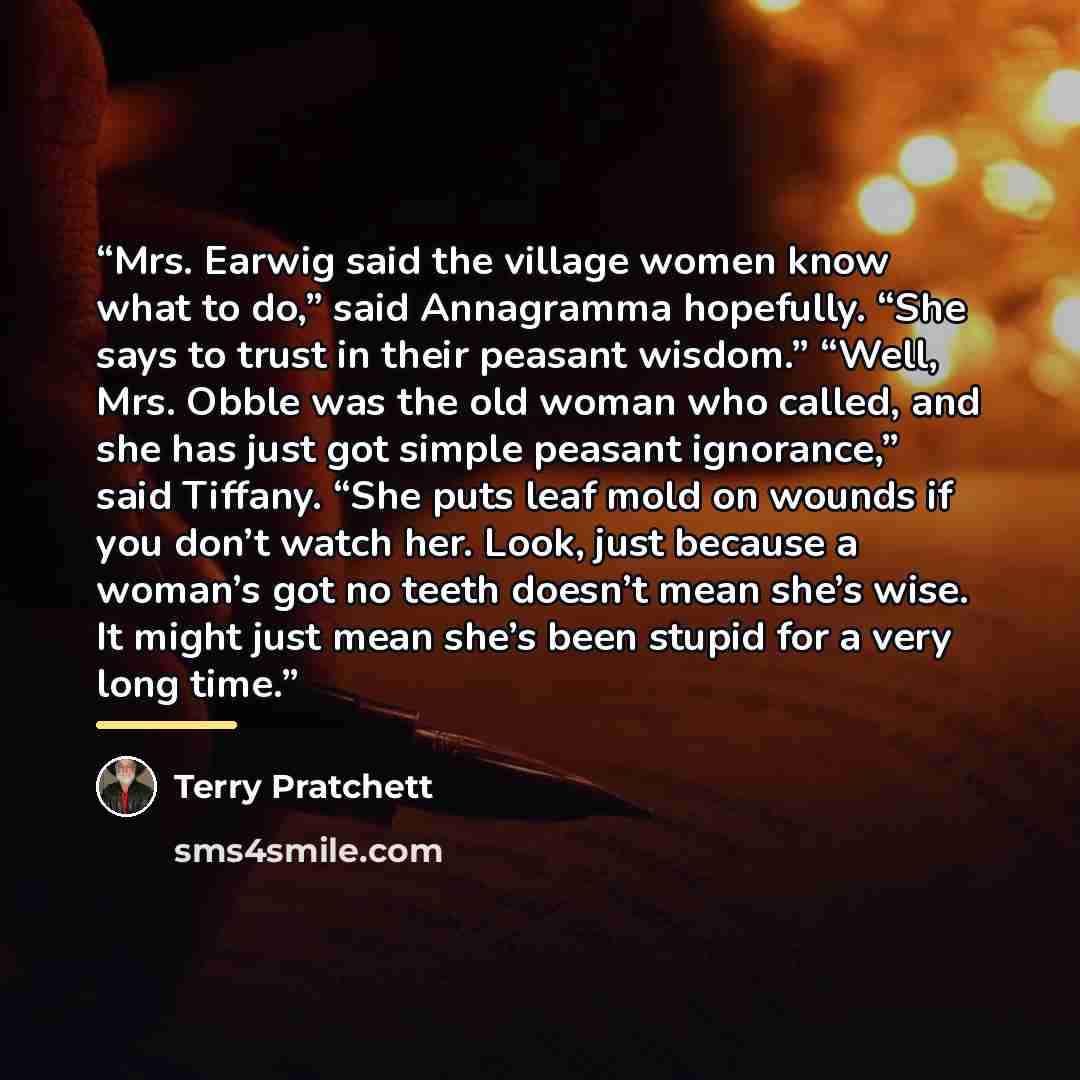 “Mrs. Earwig said the village women know what to do,” said Annagramma hopefully. “She says to trust in their peasant wisdom.” “Well, Mrs. Obble was the old woman who called, and she has just got simple peasant ignorance,” said Tiffany. “She puts leaf mold on wounds if you don’t watch her. Look…” quote by Terry Pratchett
