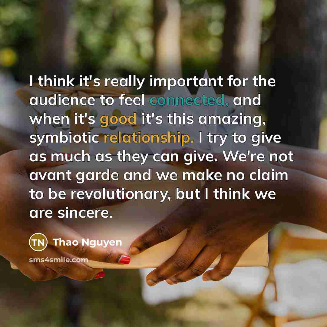 “I think it's really important for the audience to feel connected, and when it's good it's this amazing, symbiotic relationship. I try to give as much as they can give. We're not avant garde and we make no claim to be revolutionary, but I think we are sincere.” quote by Thao Nguyen