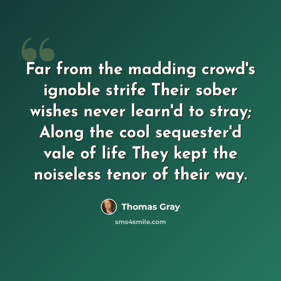 “Far from the madding crowd's ignoble strife Their sober wishes never learn'd to stray; Along the cool sequester'd vale of life They kept the noiseless tenor of their way.” quote by Thomas Gray