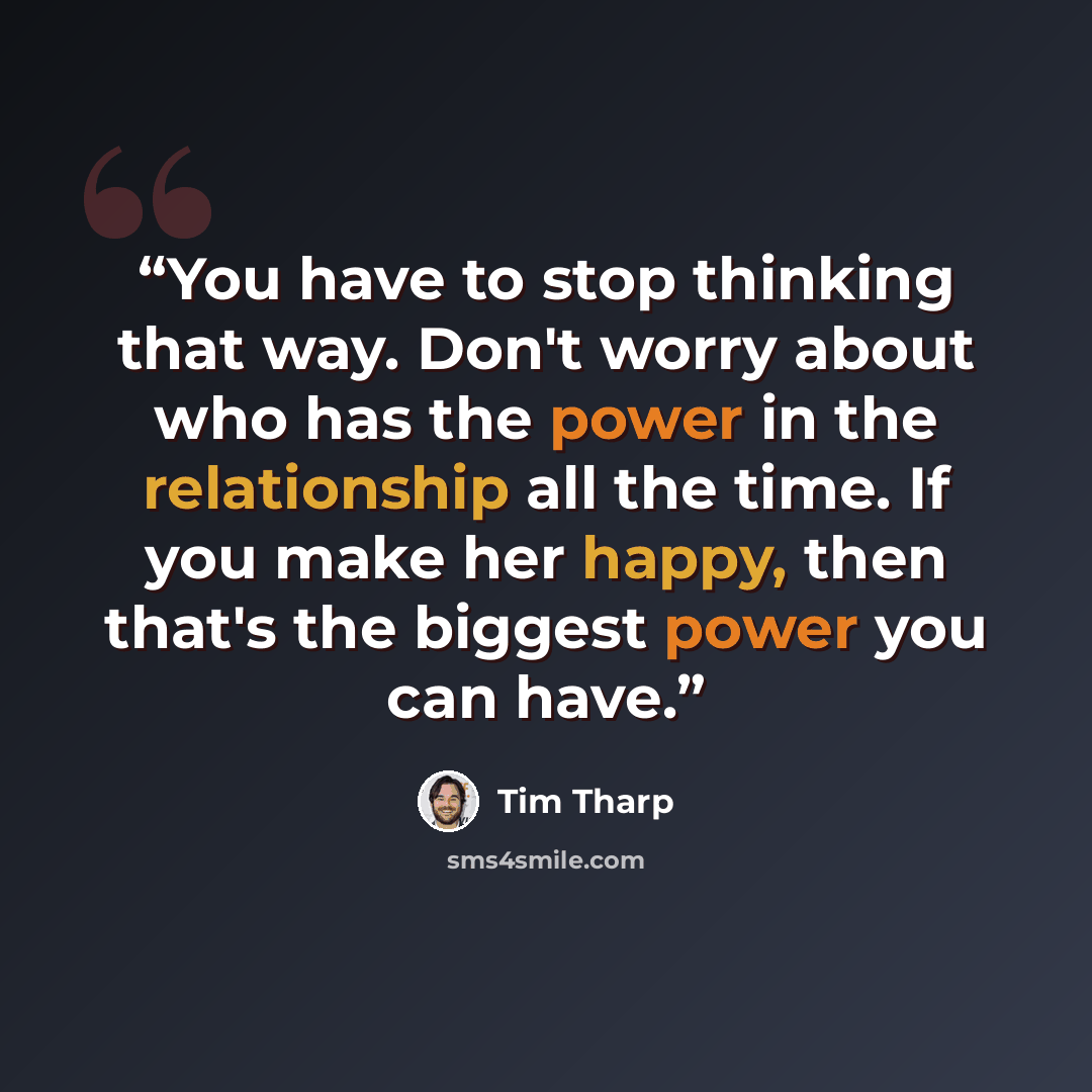 “You have to stop thinking that way. Don't worry about who has the power in the relationship all the time. If you make her happy, then that's the biggest power you can have.” quote by Tim Tharp
