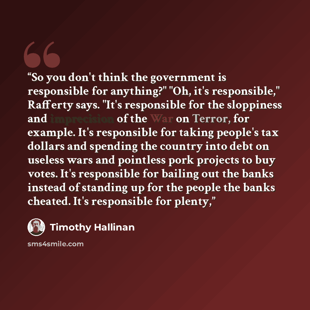 “So you don't think the government is responsible for anything?" "Oh, it's responsible," Rafferty says. "It's responsible for the sloppiness and imprecision of the War on Terror, for example. It's responsible for taking people's tax dollars and spending the country into debt on useless wars and…” quote by Timothy Hallinan