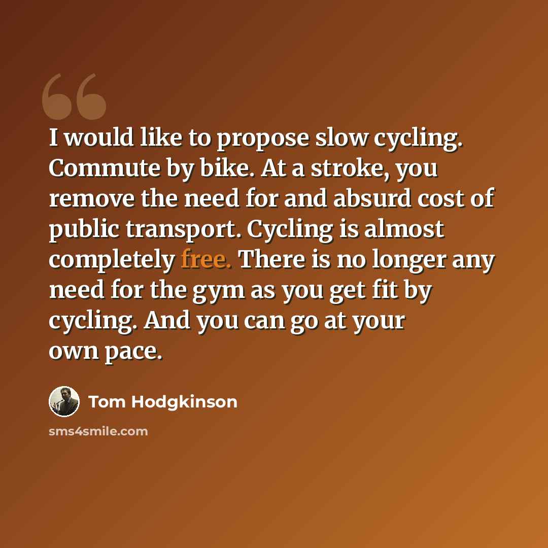 “I would like to propose slow cycling. Commute by bike. At a stroke, you remove the need for and absurd cost of public transport. Cycling is almost completely free. There is no longer any need for the gym as you get fit by cycling. And you can go at your own pace.” quote by Tom Hodgkinson