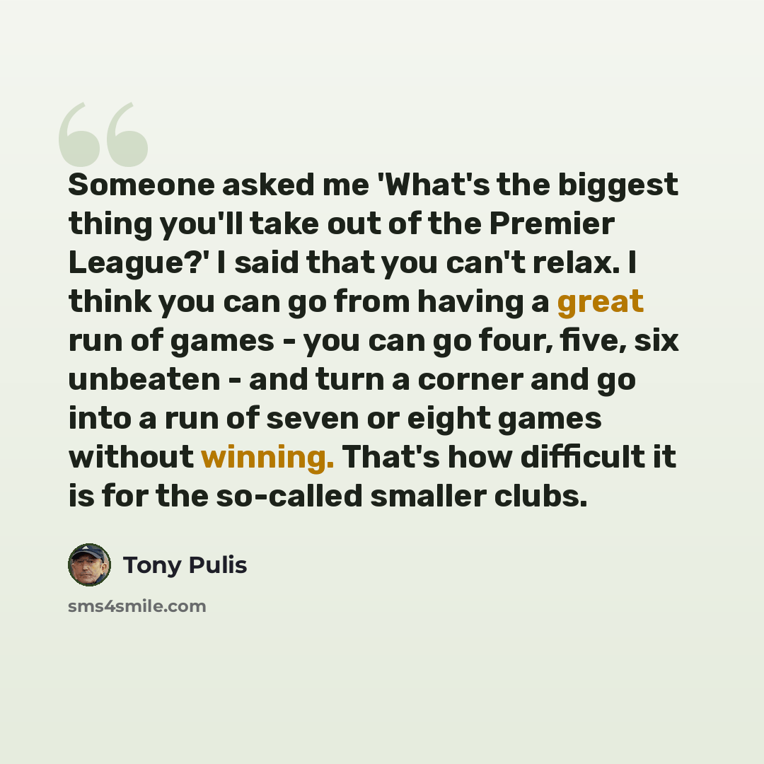 “Someone asked me 'What's the biggest thing you'll take out of the Premier League?' I said that you can't relax. I think you can go from having a great run of games - you can go four, five, six unbeaten - and turn a corner and go into a run of seven or eight games without winning. That's how…” quote by Tony Pulis