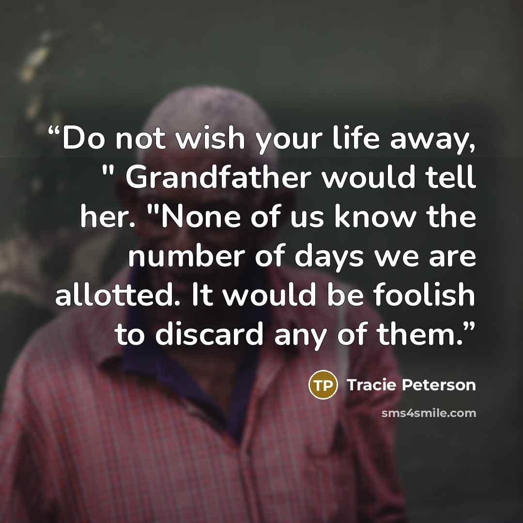 “Do not wish your life away, " Grandfather would tell her. "None of us know the number of days we are allotted. It would be foolish to discard any of them.” quote by Tracie Peterson