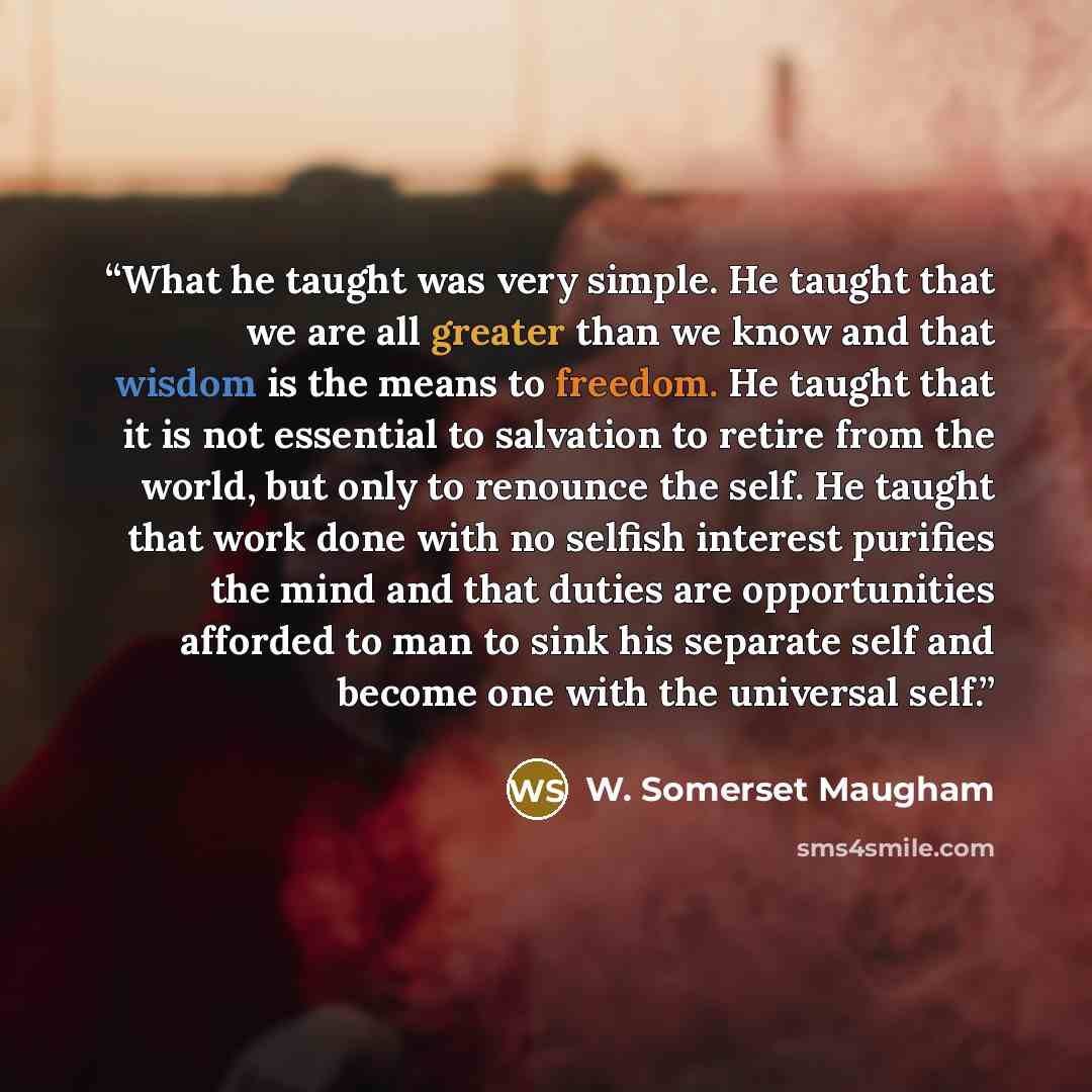 “What he taught was very simple. He taught that we are all greater than we know and that wisdom is the means to freedom. He taught that it is not essential to salvation to retire from the world, but only to renounce the self. He taught that work done with no selfish interest purifies the mind and…” quote by W. Somerset Maugham
