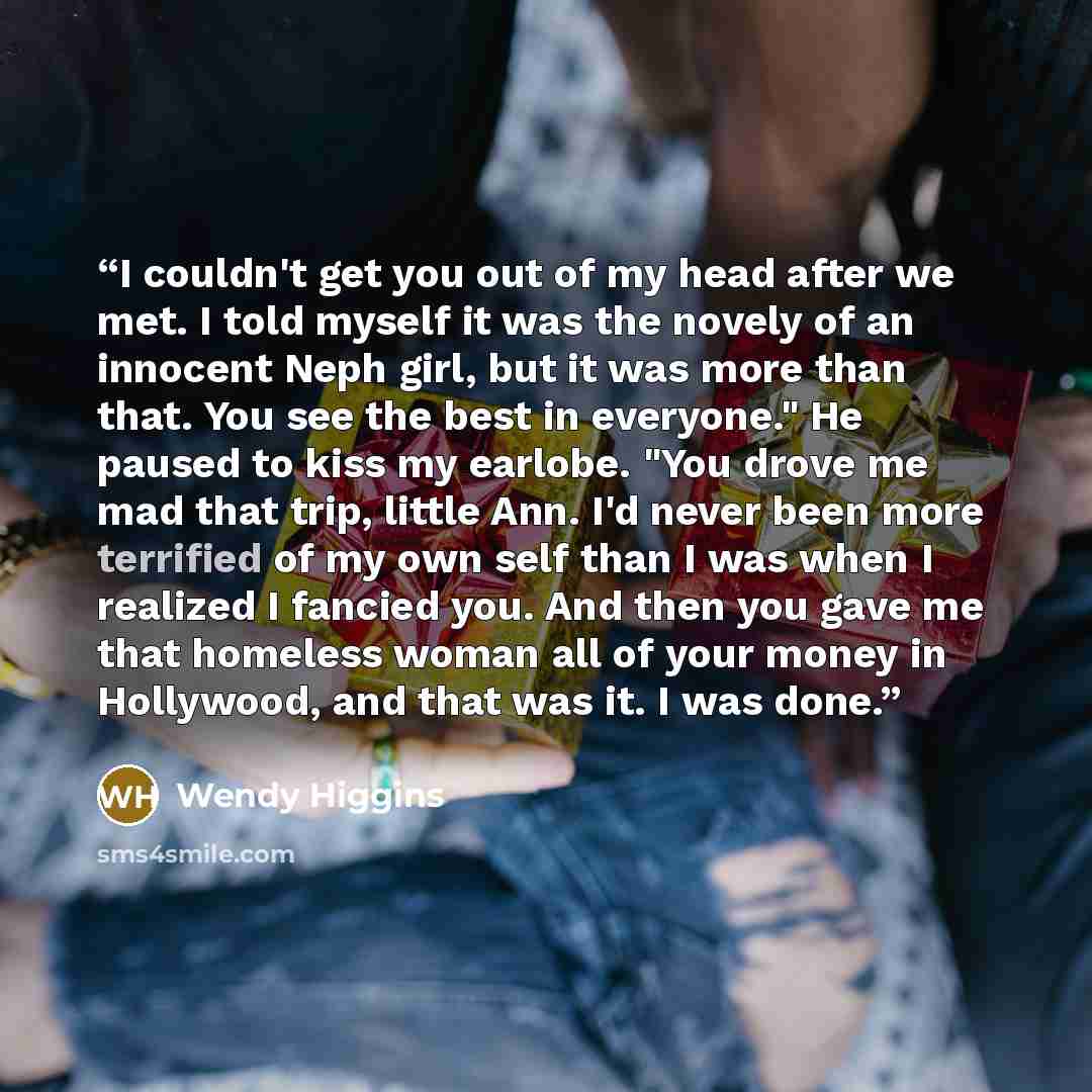 “I couldn't get you out of my head after we met. I told myself it was the novely of an innocent Neph girl, but it was more than that. You see the best in everyone." He paused to kiss my earlobe. "You drove me mad that trip, little Ann. I'd never been more terrified of my own self than I was when I…” quote by Wendy Higgins