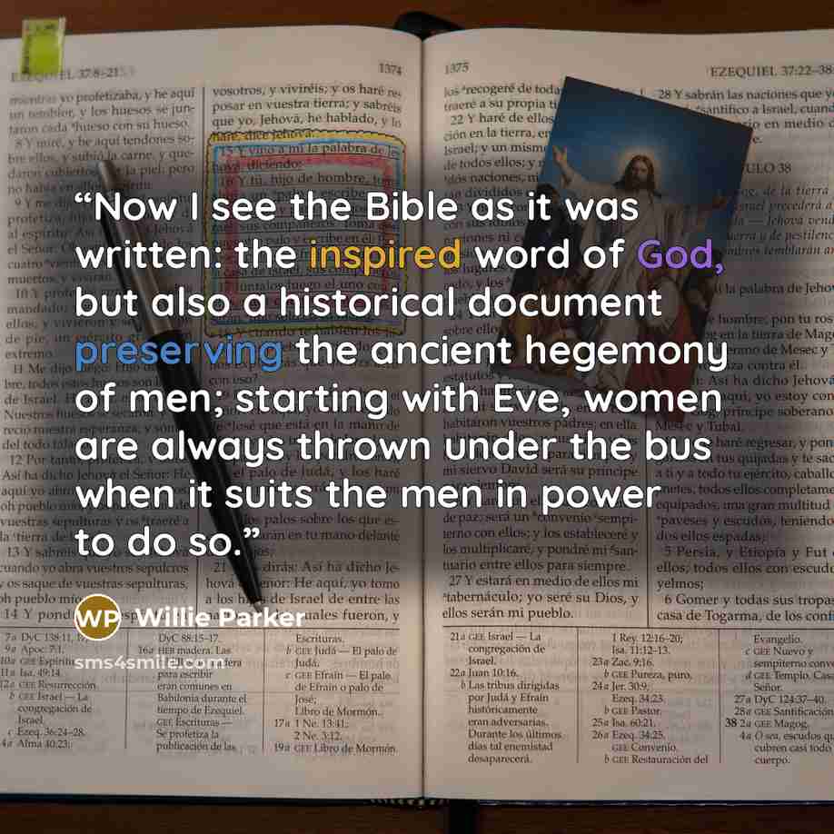 “Now I see the Bible as it was written: the inspired word of God, but also a historical document preserving the ancient hegemony of men; starting with Eve, women are always thrown under the bus when it suits the men in power to do so.” quote by Willie Parker