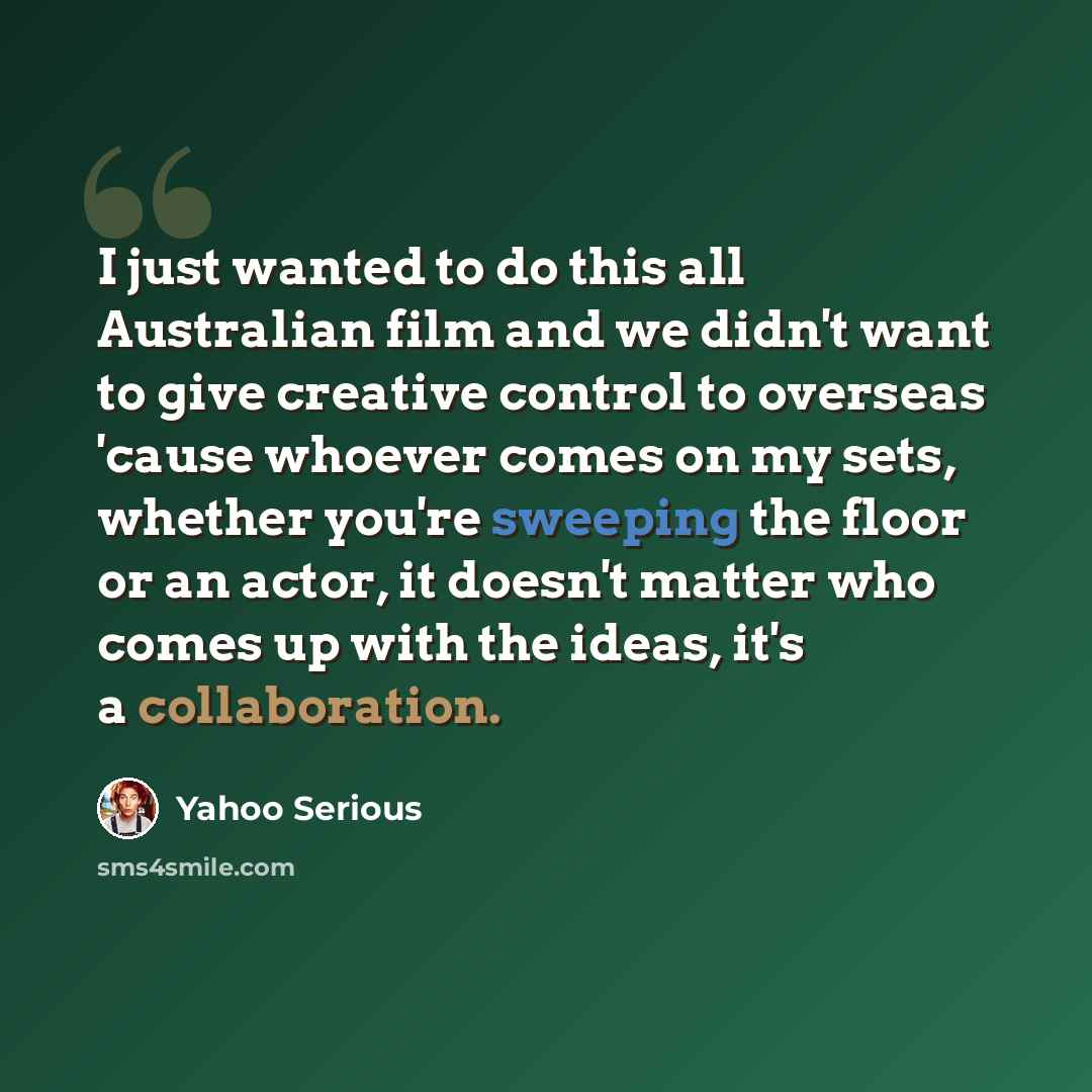 “I just wanted to do this all Australian film and we didn't want to give creative control to overseas 'cause whoever comes on my sets, whether you're sweeping the floor or an actor, it doesn't matter who comes up with the ideas, it's a collaboration.” quote by Yahoo Serious