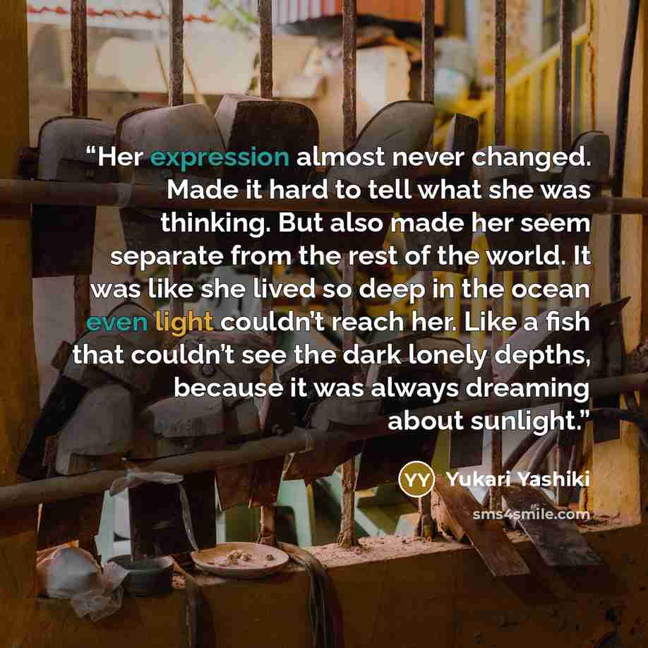 “Her expression almost never changed. Made it hard to tell what she was thinking. But also made her seem separate from the rest of the world. It was like she lived so deep in the ocean even light couldn’t reach her. Like a fish that couldn’t see the dark lonely depths, because it was always…” quote by Yukari Yashiki