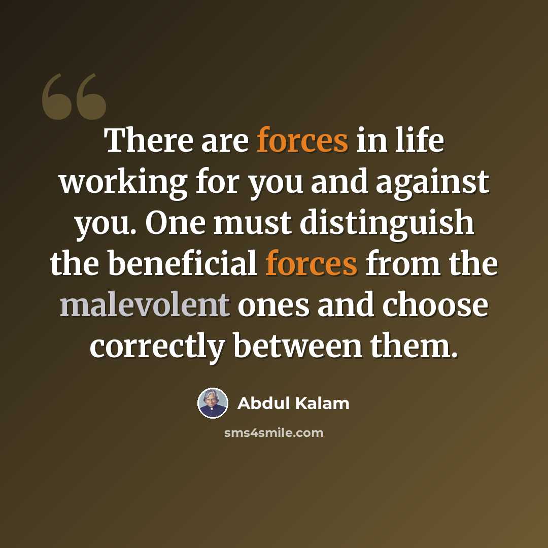 “There are forces in life working for you and against you. One must distinguish the beneficial forces from the malevolent ones and choose correctly between them.” quote by Abdul Kalam