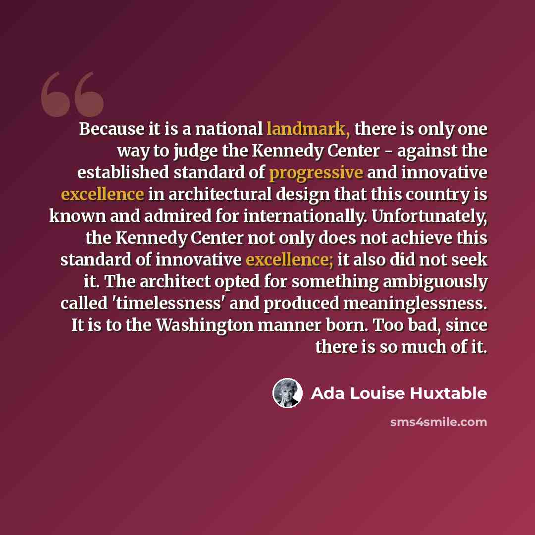 “Because it is a national landmark, there is only one way to judge the Kennedy Center - against the established standard of progressive and innovative excellence in architectural design that this country is known and admired for internationally. Unfortunately, the Kennedy Center not only does not…” quote by Ada Louise Huxtable