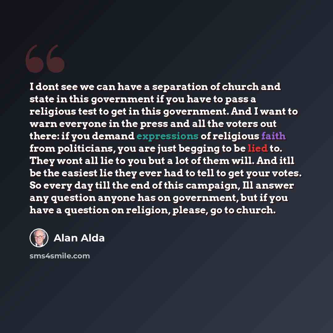 “I dont see we can have a separation of church and state in this government if you have to pass a religious test to get in this government. And I want to warn everyone in the press and all the voters out there: if you demand expressions of religious faith from politicians, you are just begging to…” quote by Alan Alda