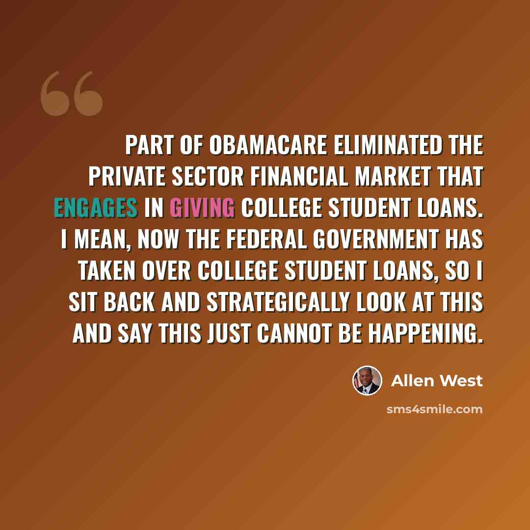 “Part of Obamacare eliminated the private sector financial market that engages in giving college student loans. I mean, now the federal government has taken over college student loans, so I sit back and strategically look at this and say this just cannot be happening.” quote by Allen West