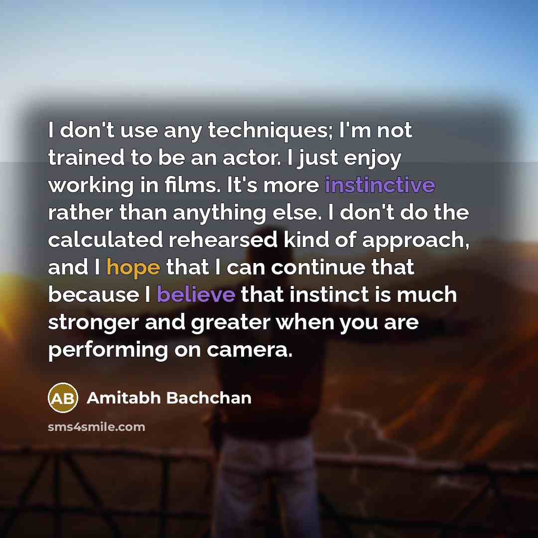 “I don't use any techniques; I'm not trained to be an actor. I just enjoy working in films. It's more instinctive rather than anything else. I don't do the calculated rehearsed kind of approach, and I hope that I can continue that because I believe that instinct is much stronger and greater when…” quote by Amitabh Bachchan