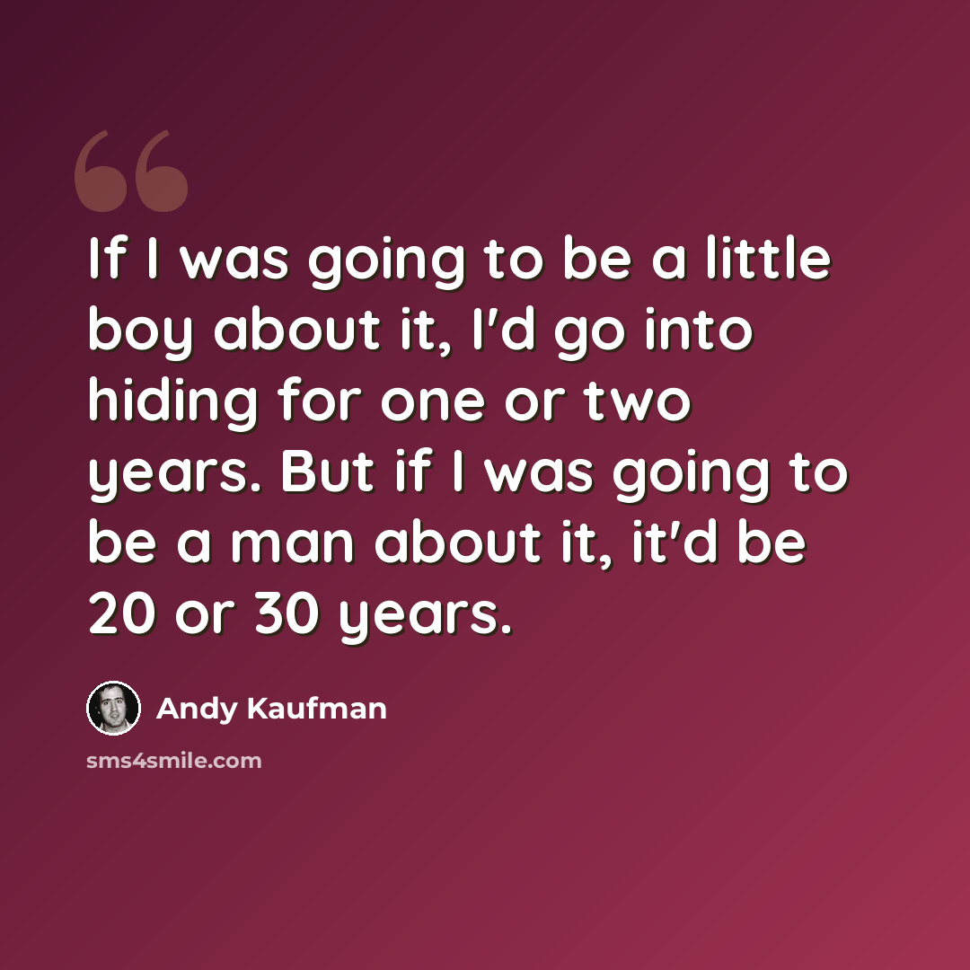 “If I was going to be a little boy about it, I'd go into hiding for one or two years. But if I was going to be a man about it, it'd be 20 or 30 years.” quote by Andy Kaufman