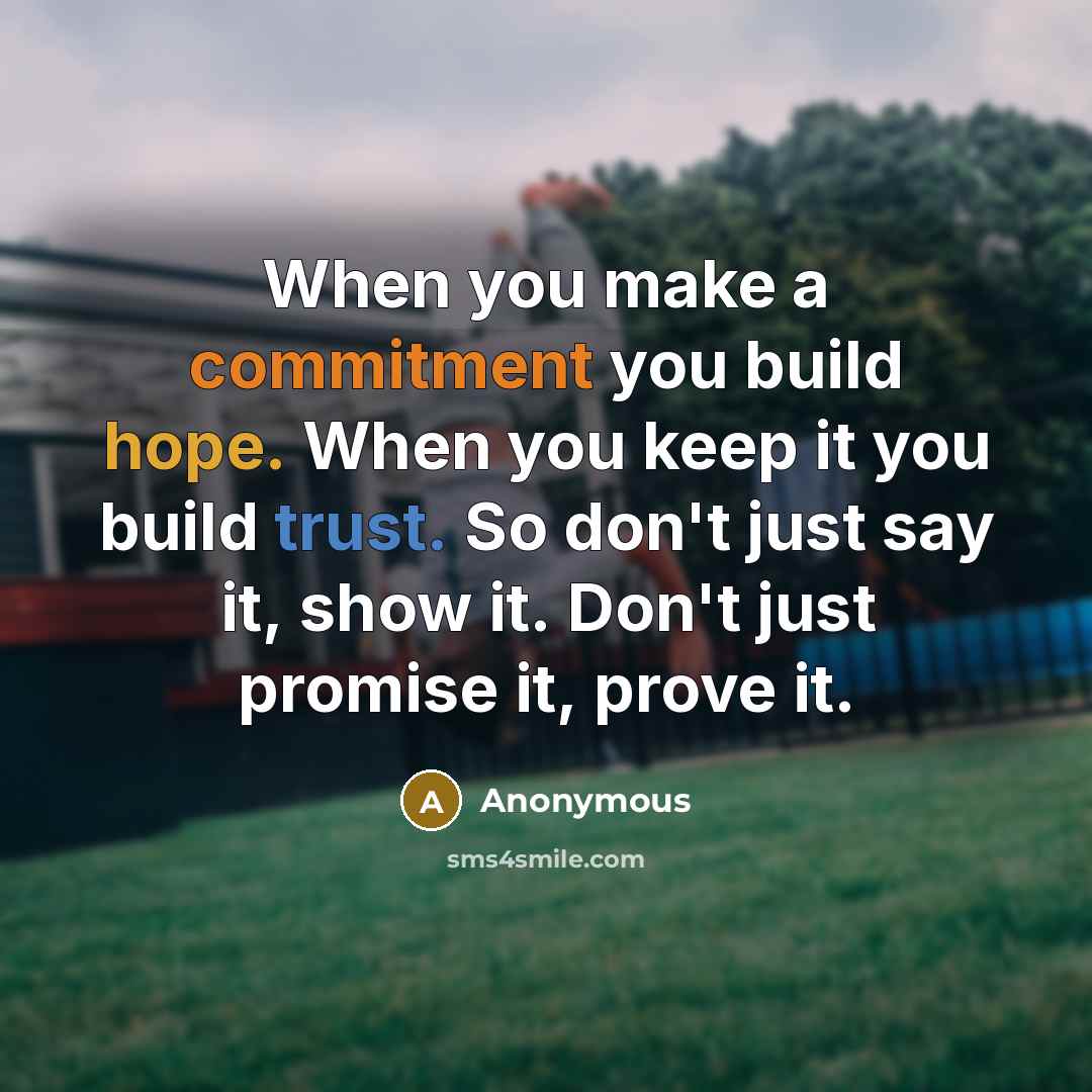 “When you make a commitment you build hope. When you keep it you build trust. So don't just say it, show it. Don't just promise it, prove it.” quote by Anonymous