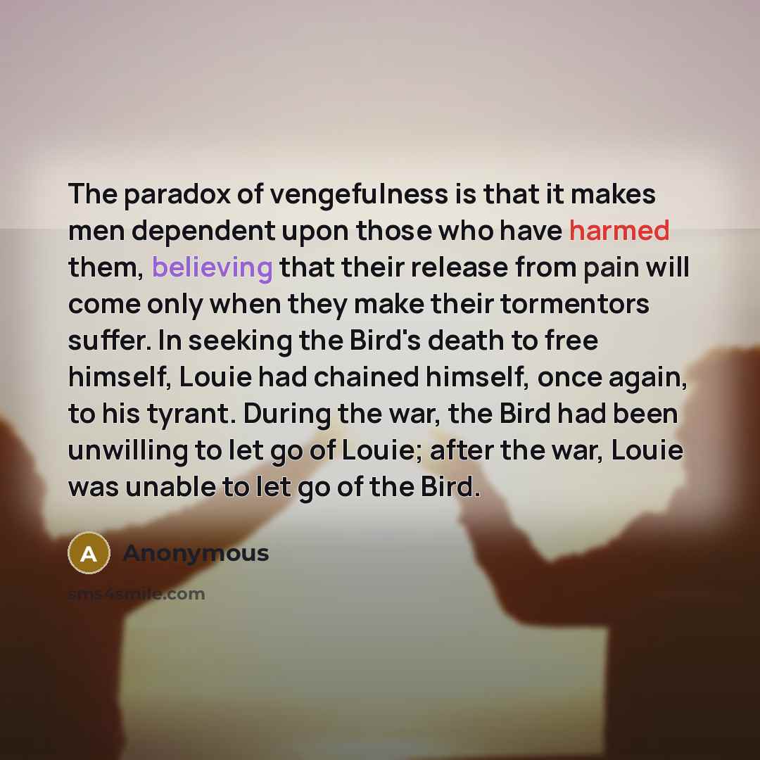 “The paradox of vengefulness is that it makes men dependent upon those who have harmed them, believing that their release from pain will come only when they make their tormentors suffer. In seeking the Bird's death to free himself, Louie had chained himself, once again, to his tyrant. During the…” quote by Anonymous