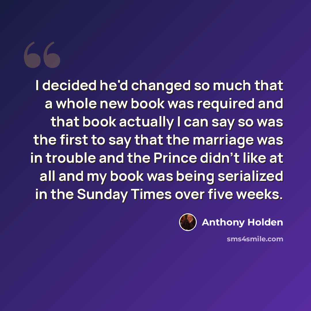 “I decided he'd changed so much that a whole new book was required and that book actually I can say so was the first to say that the marriage was in trouble and the Prince didn't like at all and my book was being serialized in the Sunday Times over five weeks.” quote by Anthony Holden
