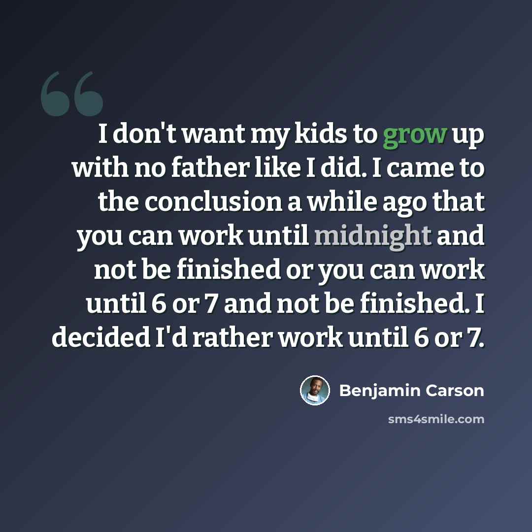 “I don't want my kids to grow up with no father like I did. I came to the conclusion a while ago that you can work until midnight and not be finished or you can work until 6 or 7 and not be finished. I decided I'd rather work until 6 or 7.” quote by Benjamin Carson