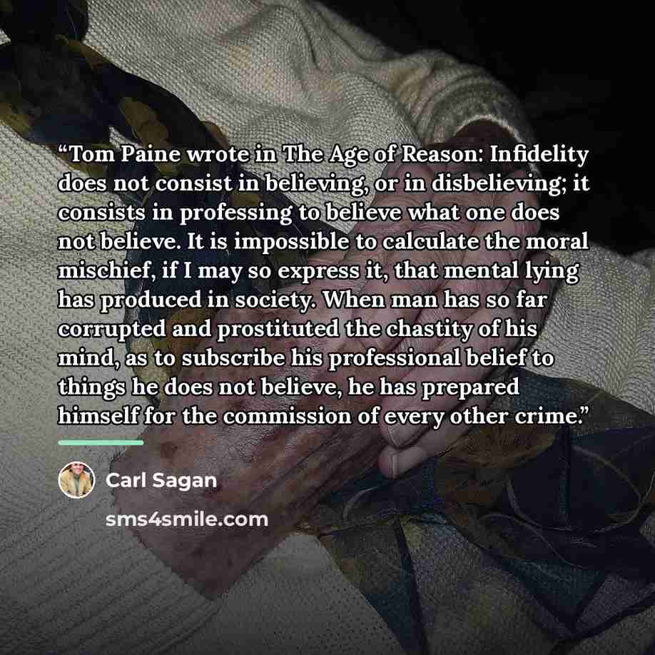“Tom Paine wrote in The Age of Reason: Infidelity does not consist in believing, or in disbelieving; it consists in professing to believe what one does not believe. It is impossible to calculate the moral mischief, if I may so express it, that mental lying has produced in society. When man has so…” quote by Carl Sagan
