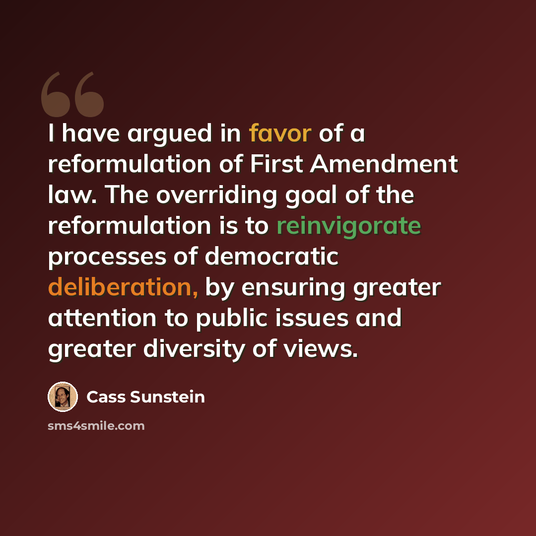 “I have argued in favor of a reformulation of First Amendment law. The overriding goal of the reformulation is to reinvigorate processes of democratic deliberation, by ensuring greater attention to public issues and greater diversity of views.” quote by Cass Sunstein