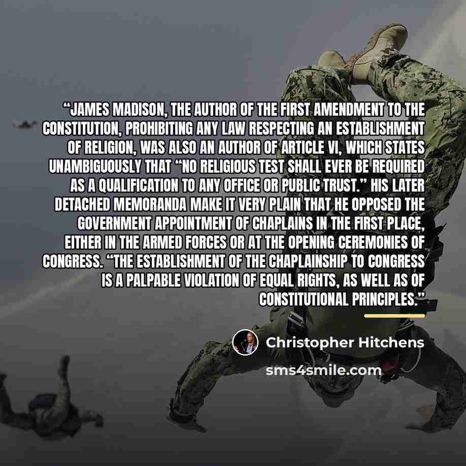 “James Madison, the author of the First Amendment to the Constitution, prohibiting any law respecting an establishment of religion, was also an author of Article VI, which states unambiguously that “no religious test shall ever be required as a qualification to any office or public trust.” His…” quote by Christopher Hitchens