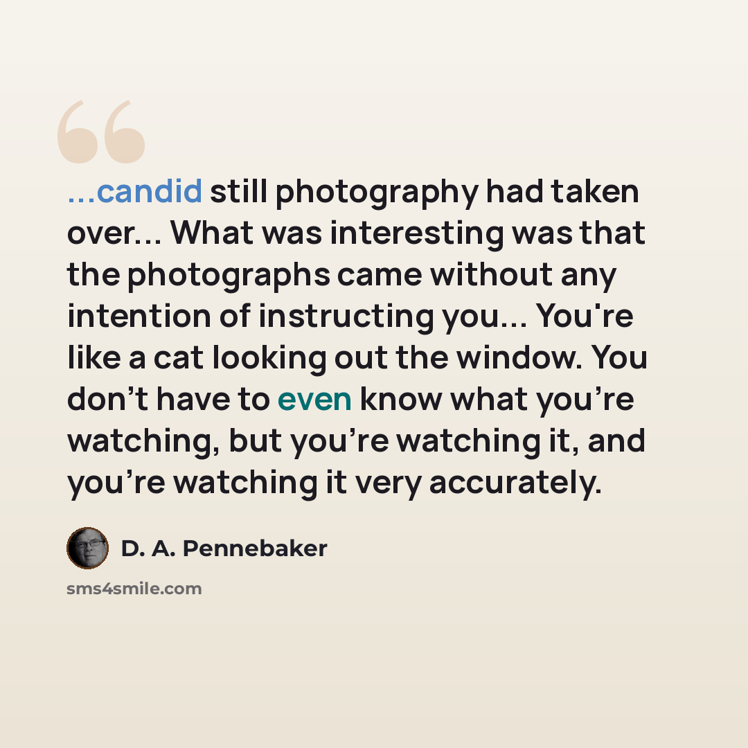 “...candid still photography had taken over... What was interesting was that the photographs came without any intention of instructing you... You're like a cat looking out the window. You don't have to even know what you're watching, but you're watching it, and you're watching it very accurately.” quote by D. A. Pennebaker