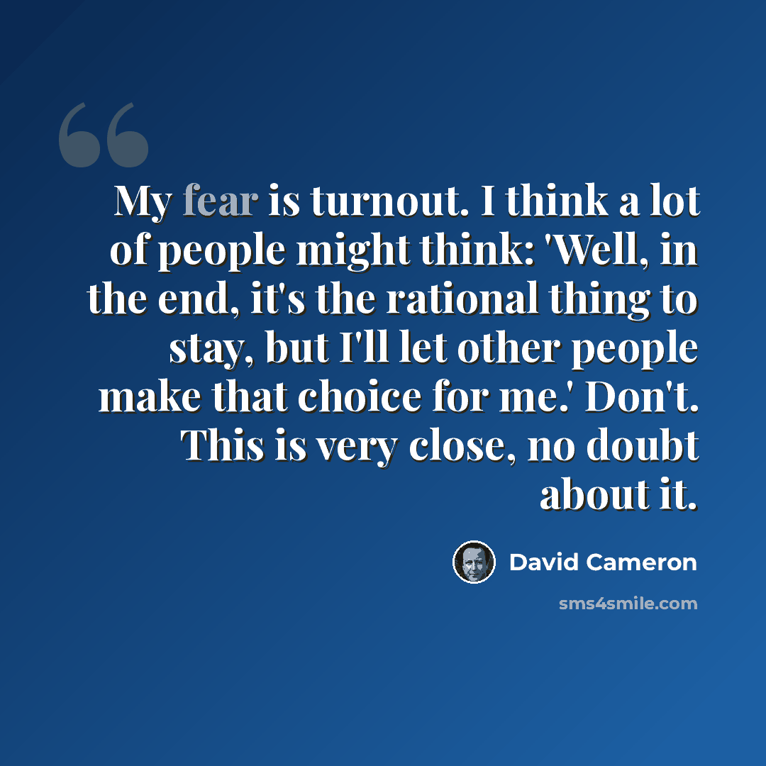 “My fear is turnout. I think a lot of people might think: 'Well, in the end, it's the rational thing to stay, but I'll let other people make that choice for me.' Don't. This is very close, no doubt about it.” quote by David Cameron