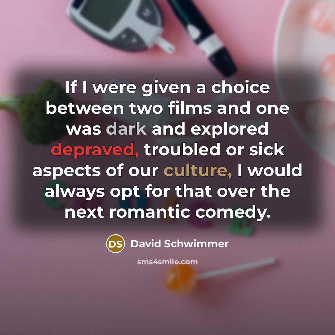 “If I were given a choice between two films and one was dark and explored depraved, troubled or sick aspects of our culture, I would always opt for that over the next romantic comedy.” quote by David Schwimmer