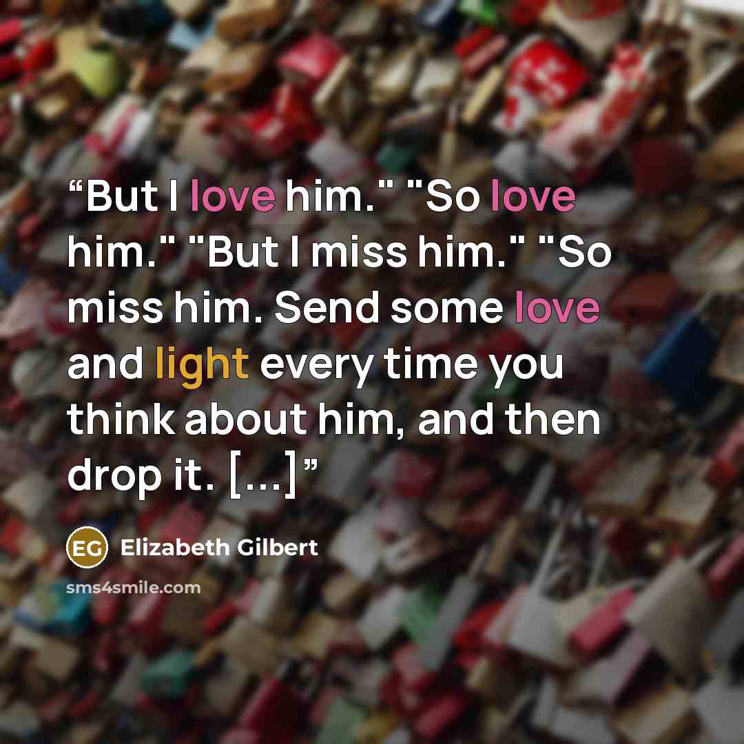 “But I love him." "So love him." "But I miss him." "So miss him. Send some love and light every time you think about him, and then drop it. [...]” quote by Elizabeth Gilbert