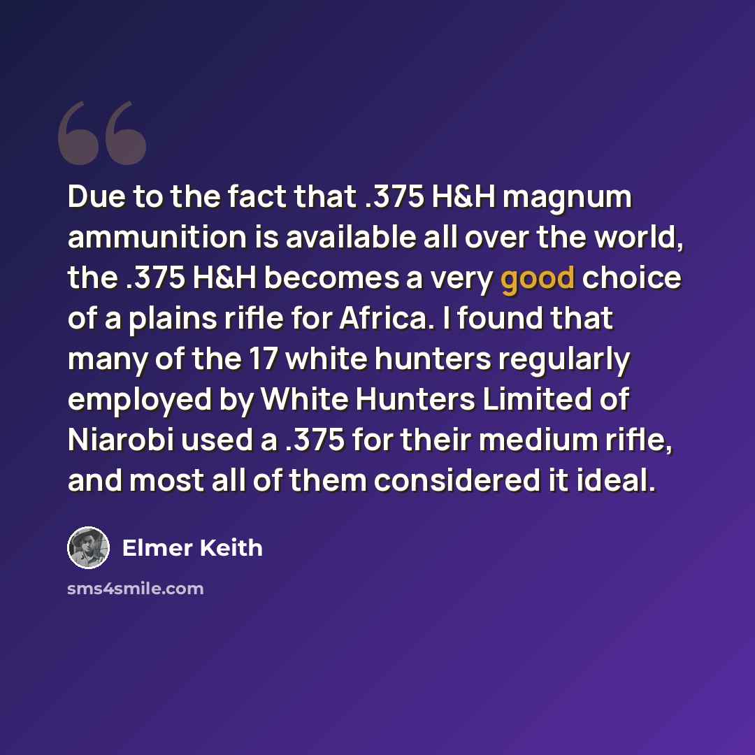 “Due to the fact that .375 H&H magnum ammunition is available all over the world, the .375 H&H becomes a very good choice of a plains rifle for Africa. I found that many of the 17 white hunters regularly employed by White Hunters Limited of Niarobi used a .375 for their medium rifle, and most all…” quote by Elmer Keith