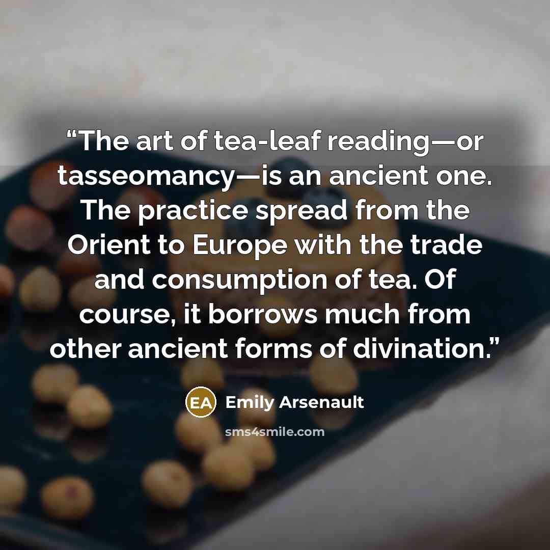 “The art of tea-leaf reading—or tasseomancy—is an ancient one. The practice spread from the Orient to Europe with the trade and consumption of tea. Of course, it borrows much from other ancient forms of divination.” quote by Emily Arsenault