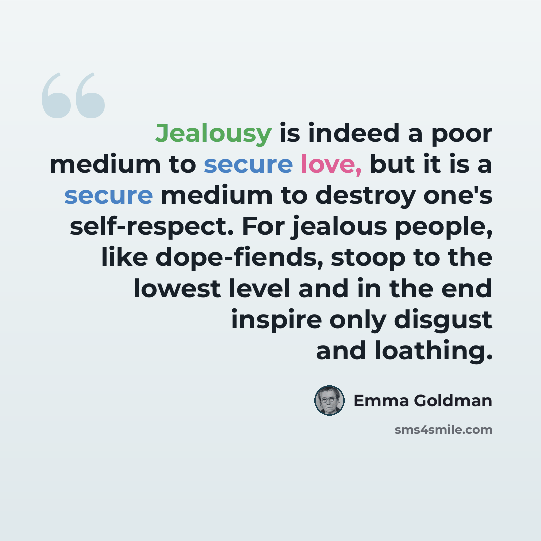 “Jealousy is indeed a poor medium to secure love, but it is a secure medium to destroy one's self-respect. For jealous people, like dope-fiends, stoop to the lowest level and in the end inspire only disgust and loathing.” quote by Emma Goldman