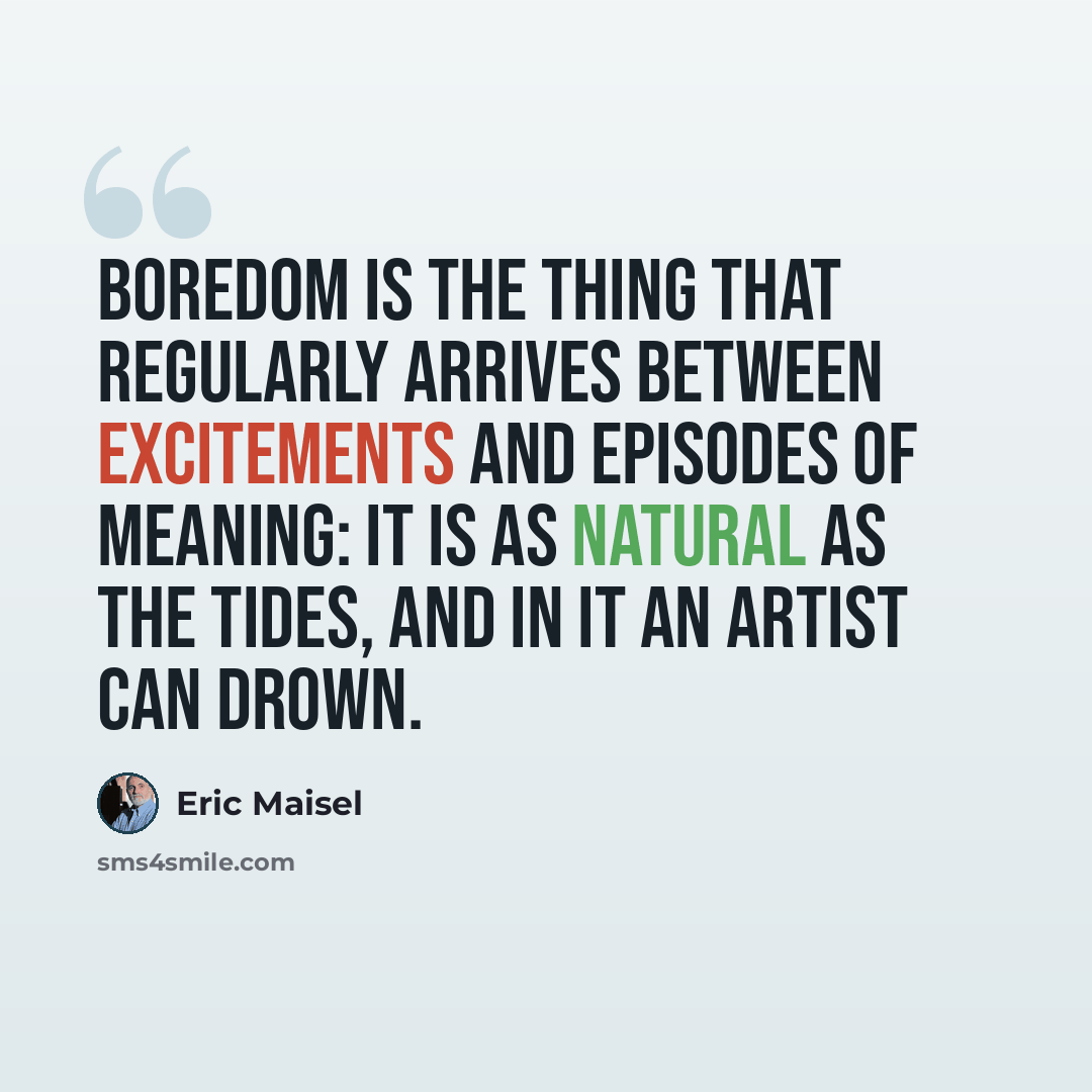 “Boredom is the thing that regularly arrives between excitements and episodes of meaning: it is as natural as the tides, and in it an artist can drown.” quote by Eric Maisel