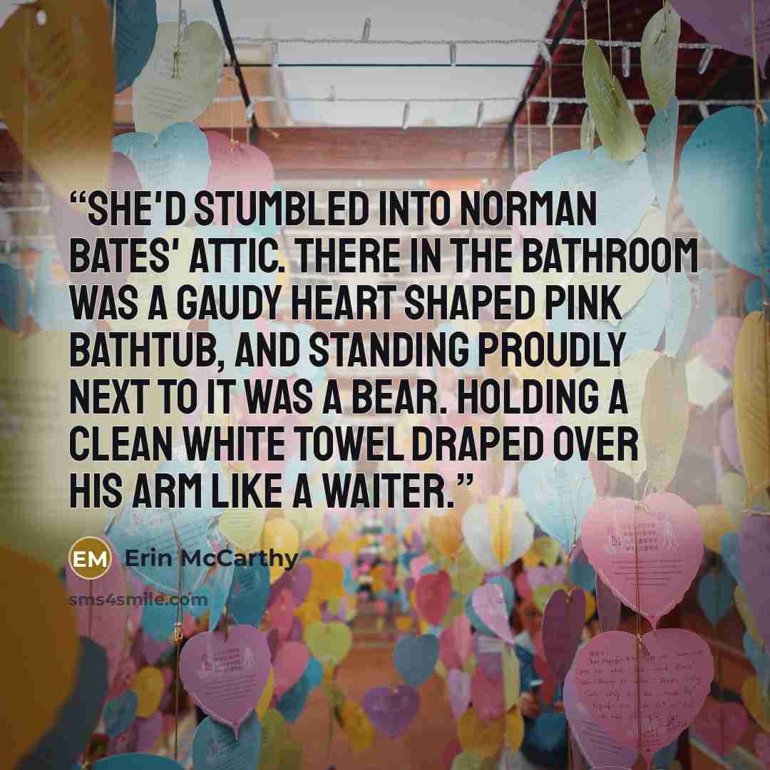 “She'd stumbled into Norman Bates' attic. There in the bathroom was a gaudy heart shaped pink bathtub, and standing proudly next to it was a bear. Holding a clean white towel draped over his arm like a waiter.” quote by Erin McCarthy