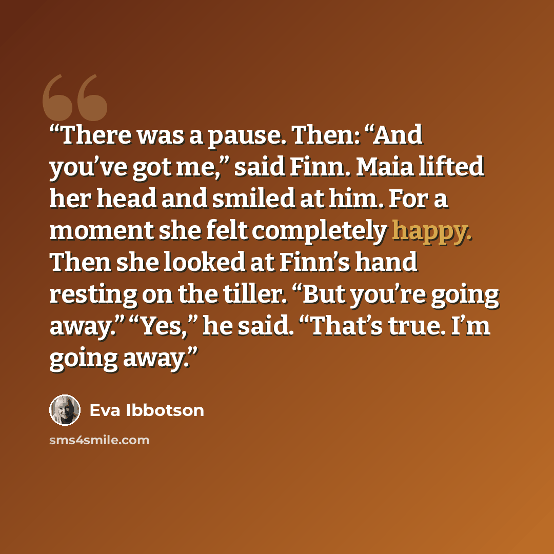 “There was a pause. Then: “And you’ve got me,” said Finn. Maia lifted her head and smiled at him. For a moment she felt completely happy. Then she looked at Finn’s hand resting on the tiller. “But you’re going away.” “Yes,” he said. “That’s true. I’m going away.” quote by Eva Ibbotson