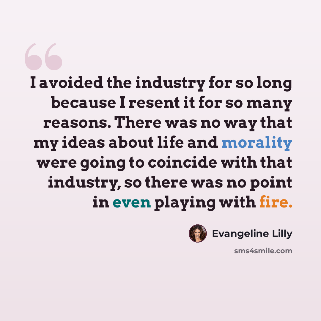 “I avoided the industry for so long because I resent it for so many reasons. There was no way that my ideas about life and morality were going to coincide with that industry, so there was no point in even playing with fire.” quote by Evangeline Lilly