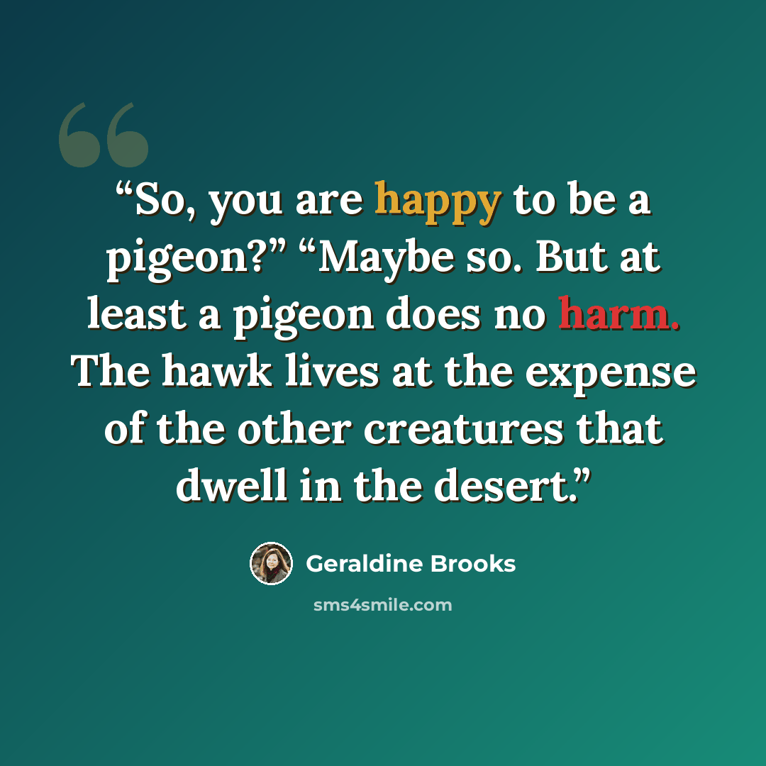“So, you are happy to be a pigeon?” “Maybe so. But at least a pigeon does no harm. The hawk lives at the expense of the other creatures that dwell in the desert.” quote by Geraldine Brooks