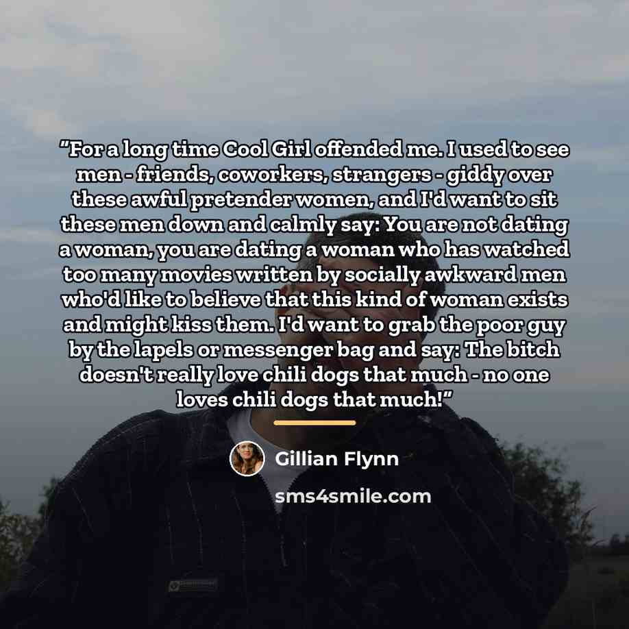 “For a long time Cool Girl offended me. I used to see men - friends, coworkers, strangers - giddy over these awful pretender women, and I'd want to sit these men down and calmly say: You are not dating a woman, you are dating a woman who has watched too many movies written by socially awkward men…” quote by Gillian Flynn