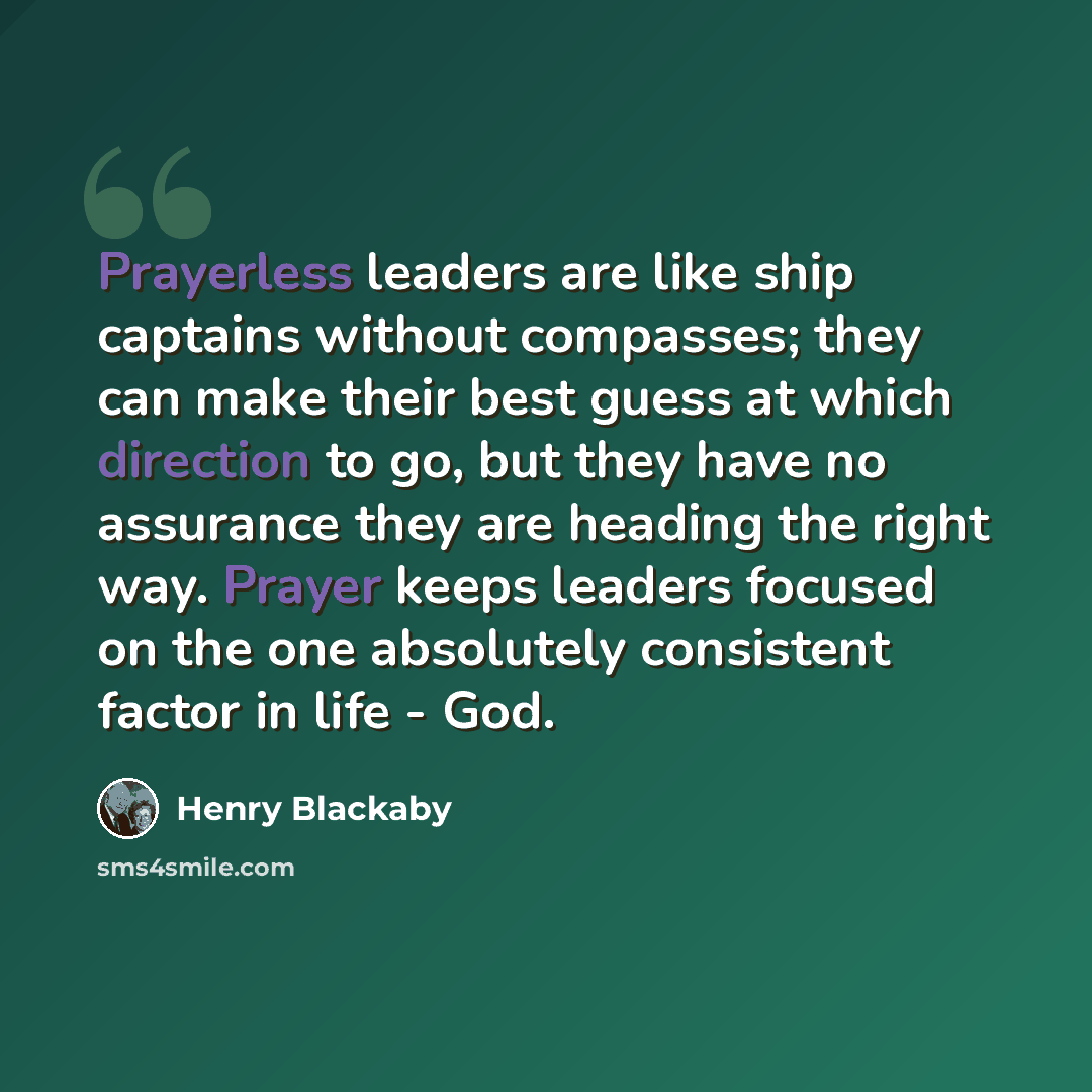 “Prayerless leaders are like ship captains without compasses; they can make their best guess at which direction to go, but they have no assurance they are heading the right way. Prayer keeps leaders focused on the one absolutely consistent factor in life - God.” quote by Henry Blackaby
