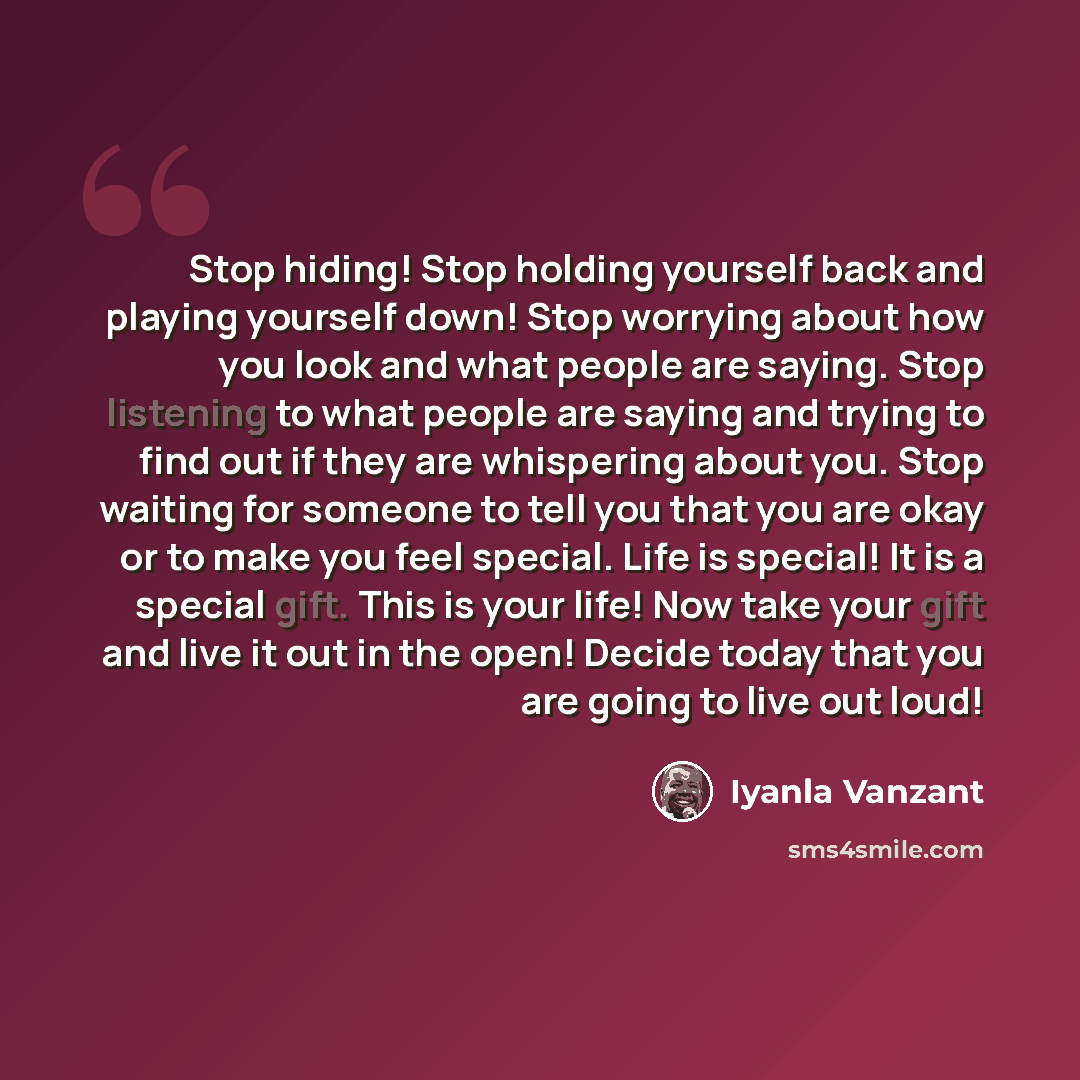 “Stop hiding! Stop holding yourself back and playing yourself down! Stop worrying about how you look and what people are saying. Stop listening to what people are saying and trying to find out if they are whispering about you. Stop waiting for someone to tell you that you are okay or to make you…” quote by Iyanla Vanzant