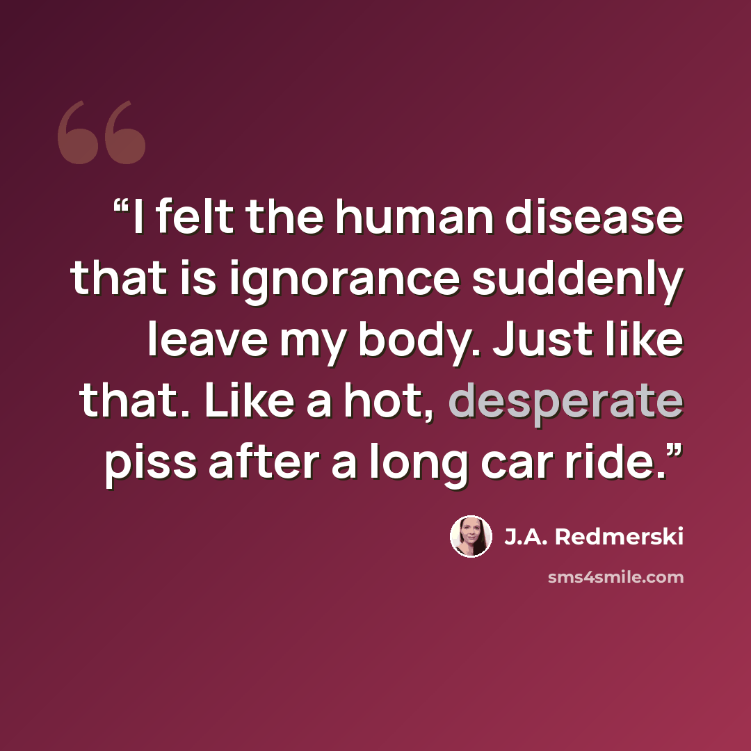 “I felt the human disease that is ignorance suddenly leave my body. Just like that. Like a hot, desperate piss after a long car ride.” quote by J.A. Redmerski